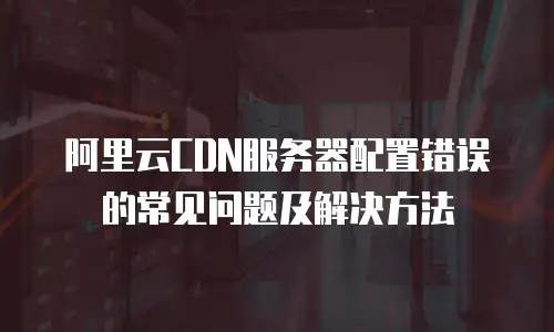阿里云CDN服务器配置错误的常见问题及解决方法