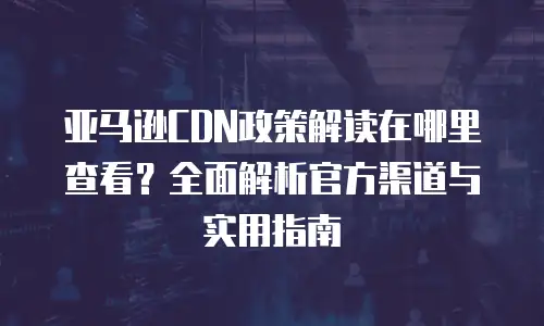 亚马逊CDN政策解读在哪里查看？全面解析官方渠道与实用指南