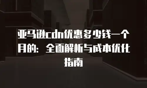 亚马逊cdn优惠多少钱一个月的：全面解析与成本优化指南