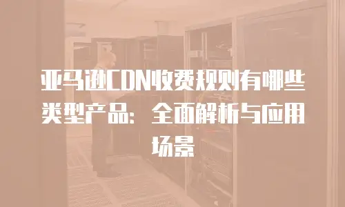 亚马逊CDN收费规则有哪些类型产品：全面解析与应用场景