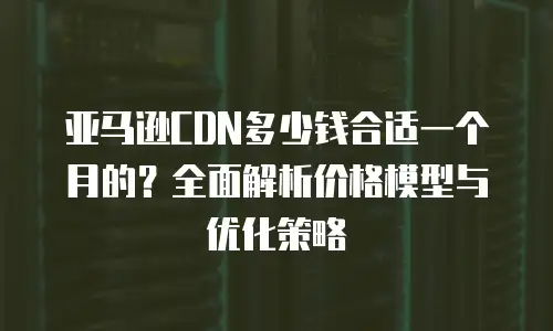 亚马逊CDN多少钱合适一个月的？全面解析价格模型与优化策略