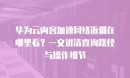 华为云内容加速网络返佣在哪里看？一文讲清查询路径与操作细节