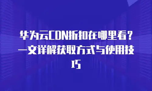 华为云CDN折扣在哪里看？一文详解获取方式与使用技巧