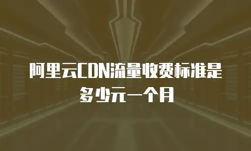 阿里云CDN流量收费标准是多少元一个月