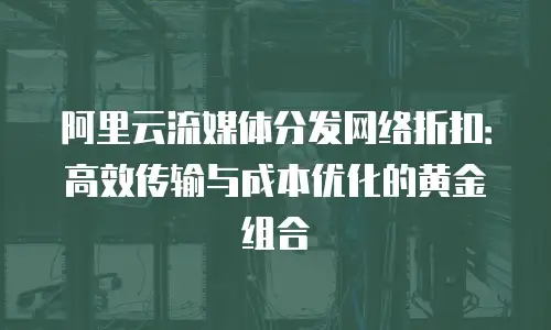 阿里云流媒体分发网络折扣：高效传输与成本优化的黄金组合