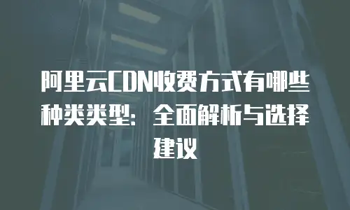 阿里云CDN收费方式有哪些种类类型：全面解析与选择建议