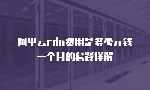阿里云cdn费用是多少元钱一个月的套餐详解