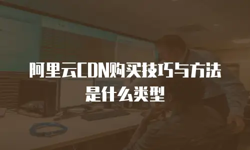 阿里云CDN购买技巧与方法是什么类型