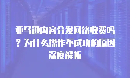 亚马逊内容分发网络收费吗？为什么操作不成功的原因深度解析