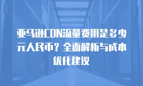 亚马逊CDN流量费用是多少元人民币？全面解析与成本优化建议