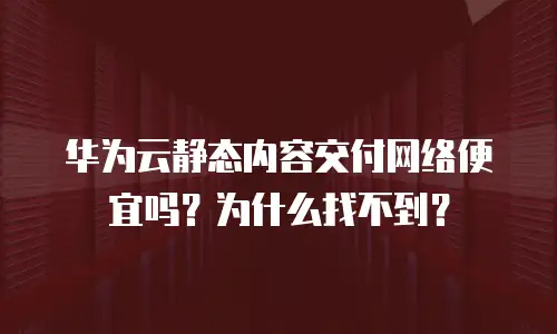 华为云静态内容交付网络便宜吗？为什么找不到？