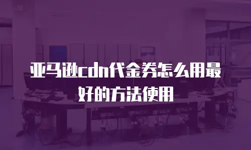 亚马逊cdn代金券怎么用最好的方法使用