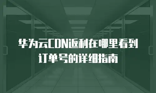 华为云CDN返利在哪里看到订单号的详细指南