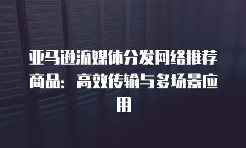 亚马逊流媒体分发网络推荐商品：高效传输与多场景应用