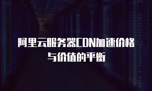 阿里云服务器CDN加速价格与价值的平衡