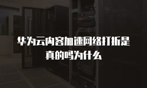 华为云内容加速网络打折是真的吗为什么
