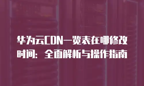 华为云CDN一览表在哪修改时间：全面解析与操作指南