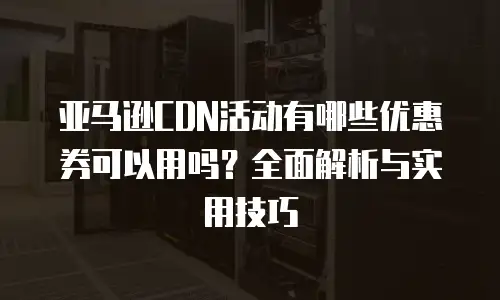 亚马逊CDN活动有哪些优惠券可以用吗？全面解析与实用技巧