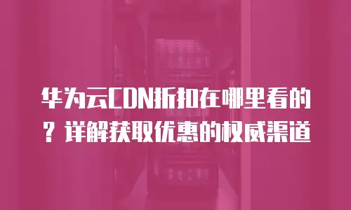 华为云CDN折扣在哪里看的？详解获取优惠的权威渠道