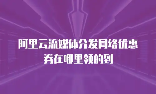 阿里云流媒体分发网络优惠券在哪里领的到