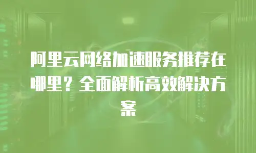 阿里云网络加速服务推荐在哪里？全面解析高效解决方案