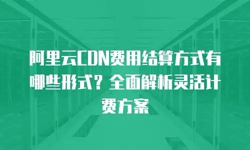 阿里云CDN费用结算方式有哪些形式？全面解析灵活计费方案
