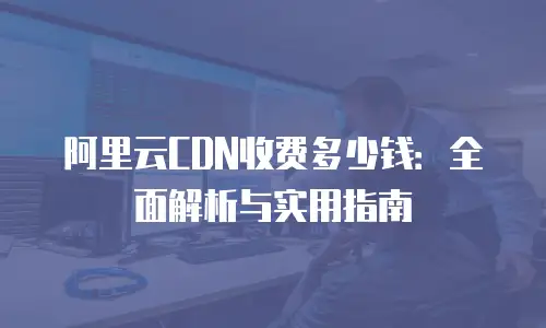 阿里云CDN收费多少钱：全面解析与实用指南