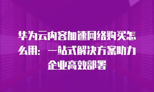 华为云内容加速网络购买怎么用：一站式解决方案助力企业高效部署