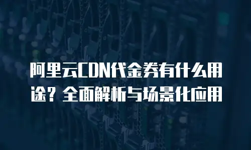 阿里云CDN代金券有什么用途？全面解析与场景化应用