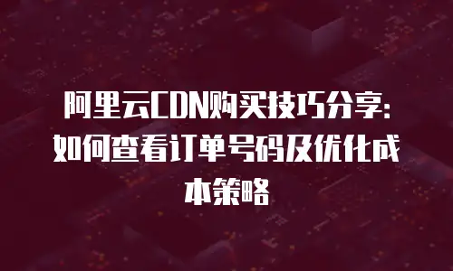 阿里云CDN购买技巧分享：如何查看订单号码及优化成本策略
