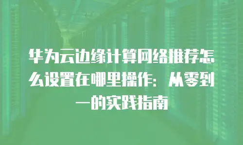 华为云边缘计算网络推荐怎么设置在哪里操作：从零到一的实践指南