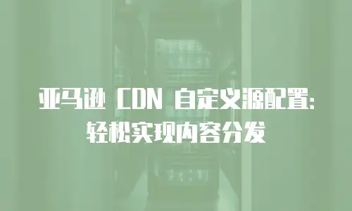 亚马逊 CDN 自定义源配置：轻松实现内容分发