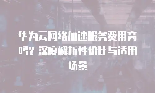 华为云网络加速服务费用高吗？深度解析性价比与适用场景