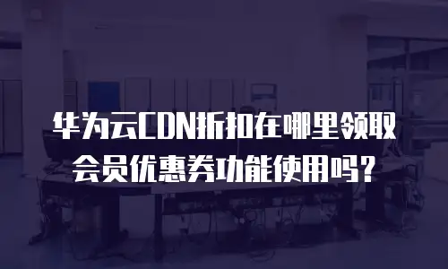 华为云CDN折扣在哪里领取会员优惠券功能使用吗？
