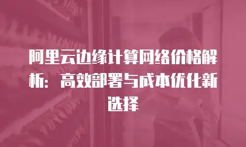阿里云边缘计算网络价格解析：高效部署与成本优化新选择