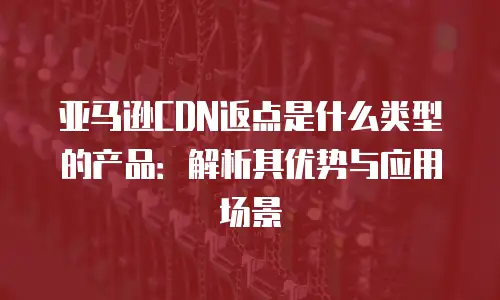 亚马逊CDN返点是什么类型的产品：解析其优势与应用场景