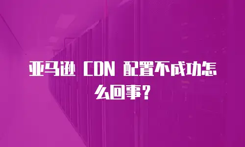 亚马逊 CDN 配置不成功怎么回事？
