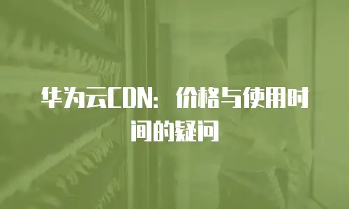 华为云CDN：价格与使用时间的疑问