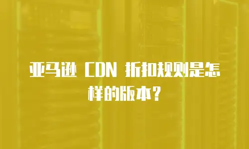 亚马逊 CDN 折扣规则是怎样的版本？