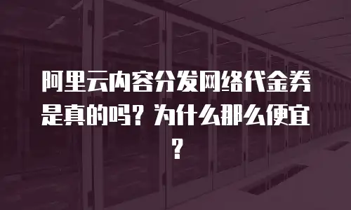 阿里云内容分发网络代金券是真的吗？为什么那么便宜？