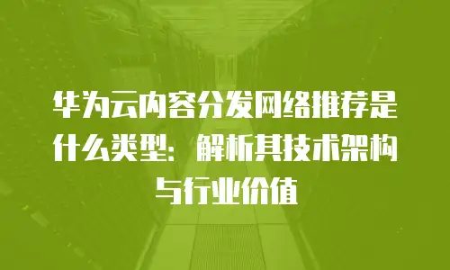华为云内容分发网络推荐是什么类型：解析其技术架构与行业价值