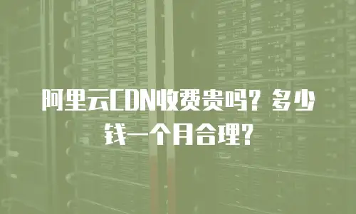阿里云CDN收费贵吗？多少钱一个月合理？