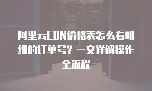 阿里云CDN价格表怎么看明细的订单号？一文详解操作全流程