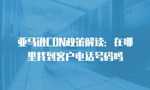 亚马逊CDN政策解读：在哪里找到客户电话号码吗