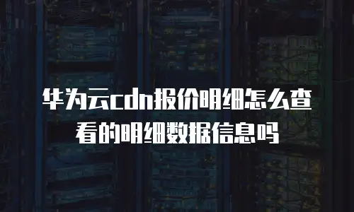 华为云cdn报价明细怎么查看的明细数据信息吗