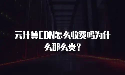 云计算CDN怎么收费吗为什么那么贵？