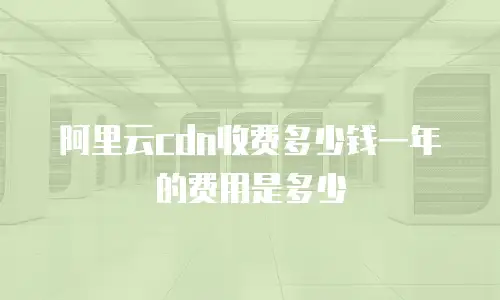 阿里云cdn收费多少钱一年的费用是多少