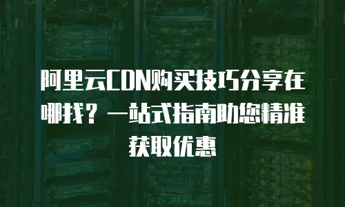 阿里云CDN购买技巧分享在哪找？一站式指南助您精准获取优惠