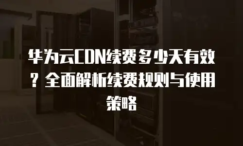 华为云CDN续费多少天有效？全面解析续费规则与使用策略