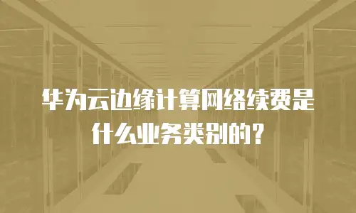 华为云边缘计算网络续费是什么业务类别的？